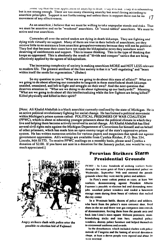 bt ni trong <ncugh. There v 106 many Claiming stchy bk anarchist principies. Suppon i ao (orhcon movemen of any llecivencss 7 e unpopularstands and isks. That (ound 1abled” anaichists. We must s we must be aserive and 0o be “weakend" ansrchists. acive and tue ansrchiss, o, et we s be il (Comiades allover the united snakes are dying i death kkkumps, They are dying with vinually o support. Many of them are s n ihei beliels of narchism: receive Title 100 asisance (1om anarchist roups/movements because they will ok be pocal. Theye hatbcause hi e have et e he Kl s they Somcho deserving of enilements and soppor. This inking. This s the type of Keeps us oppressed. This is absotutly the resul of divide and conquer™ tacucs that elfctively applied by the agents of Kkkapicalism. a0 The increasing complexity o society is making asarchism MORE aad NOT LESS elevant 1o madern i The gretestaribute f the free sociey i tha 1 “sel-regulating’ and “bears wihin sell the sceds for regener (Buber) 50 my question 1 you i “Whatare we going o do sbout this site of affsirs?* What sre we going 10 4o about alowing our comeades o nguish i these umelederal death Kkkamps unalded, wnassisied, and el 1o figh and strugle on their own? And the acx question that deserves auention i -Wha ar we doing 1o o aboutghicning up our backyards” Meaning. “What are we hie the few ghter are being Killed physically and kil Abdula i lck aarchis curnly confned by the s of Micigan. He s volionsy g o ccalchane. He haslormed plical movermt FOLITICAL PRISONERS OF WAR COALITION s Show e educatng younge prisoncr ahou the polca hmate i whchhey {ive and eping ther become civel ivatve msocalchang. A Khaid Abdulahhs 164 Severn ol s sl g e Mch g Deparimenaf Coccions o el 2 bl o othe prsones which b ade i h Opo cne IMEC of (e sl Oppresiv poson Syt e e winien o s fapes and Magaains ok pcak ot gaiss Fovement opeesion Al e rom Cymba Rher PO o 554. Einctn A LT To Tinps.n maniy bas. les s Cymbn donaion of 200 i ou have 3t sk i 3 doraon o he Jauary pache. o woud e very mpprecet) Peruvian Strikers Starm Presidential Grounds orgh 1 . g o Per’s sk plae on Welacades Scpicmir Wb aad sovmcd the o Frounds whcr h wee et by pobee nd sl I P’ wost vkt prks n s 34 s orkcos demomiaing_sguen Pk Abito Funtvor’s o e clcon nd s dcmacing e o s polce windows s 3nkd 3 bcmcon Hrage oum duin thi bous of vilnce ot rnbed the i enier I’ it b, docen of olc and ok ho s fom the olace’s ma cmvaee oo, Shts e u o o s g1 conncs oo of emonstor. o he e arca and Vandsiuag ks 9nd fon Nars bl o ol irthe oo Sl s el e e receton bid ofFafimo I Cercmona s snd s e reclection id ofFuimork e o ach el clses s i s of Congrosand e oo of sl donmon st et doen ol ket 2ok 9 e